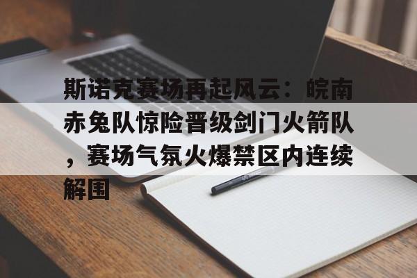 斯诺克赛场再起风云：皖南赤兔队惊险晋级剑门火箭队，赛场气氛火爆禁区内连续解围的简单介绍-爱游戏