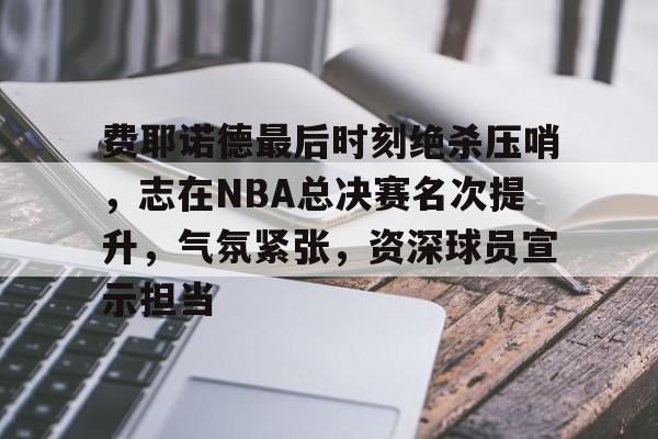 关于费耶诺德最后时刻绝杀压哨，志在NBA总决赛名次提升，气氛紧张，资深球员宣示担当的信息-爱游戏官网